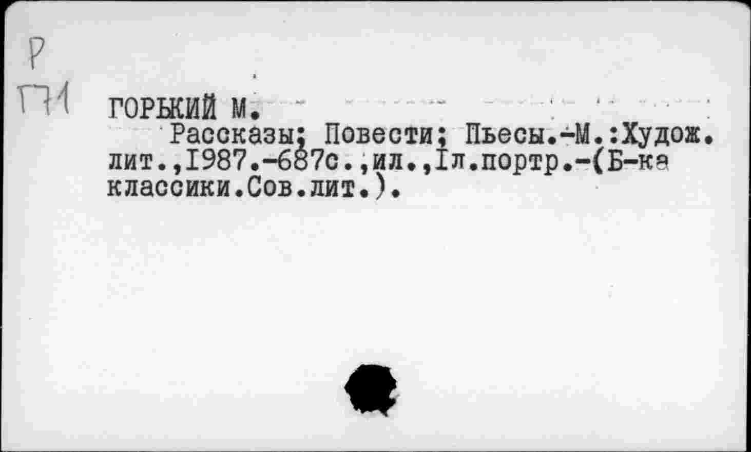 ﻿ГОРЬКИЙ М. “ ........-	-	‘ •
Рассказы; Повести; Пьесы.-М.:Худож лит.,1987.-687с.,ил.,1л.портр.-(Б-ка классики.Сов.лит.).